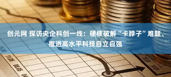 创元网 探访央企科创一线：硬核破解“卡脖子”难题、推进高水平科技自立自强