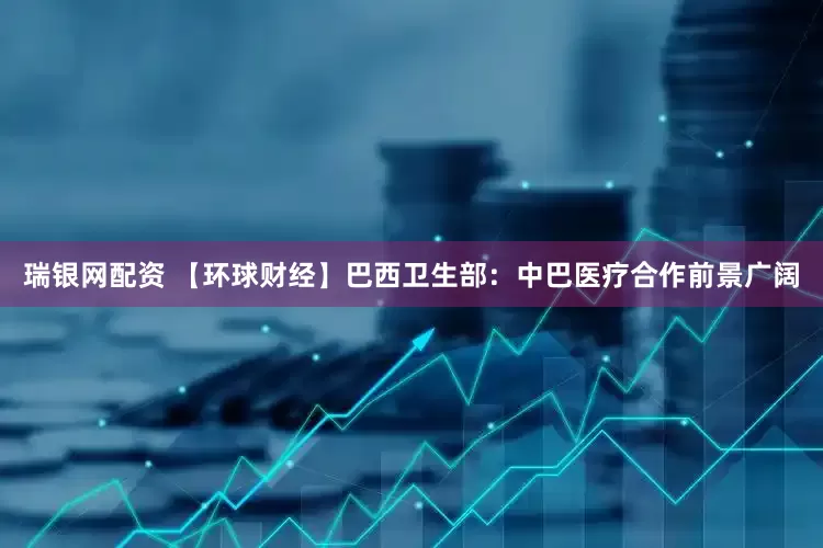 瑞银网配资 【环球财经】巴西卫生部：中巴医疗合作前景广阔