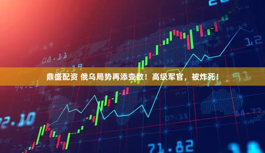鼎盛配资 俄乌局势再添变数！高级军官，被炸死！