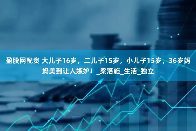盈股网配资 大儿子16岁，二儿子15岁，小儿子15岁，36岁妈妈美到让人嫉妒！_梁洛施_生活_独立