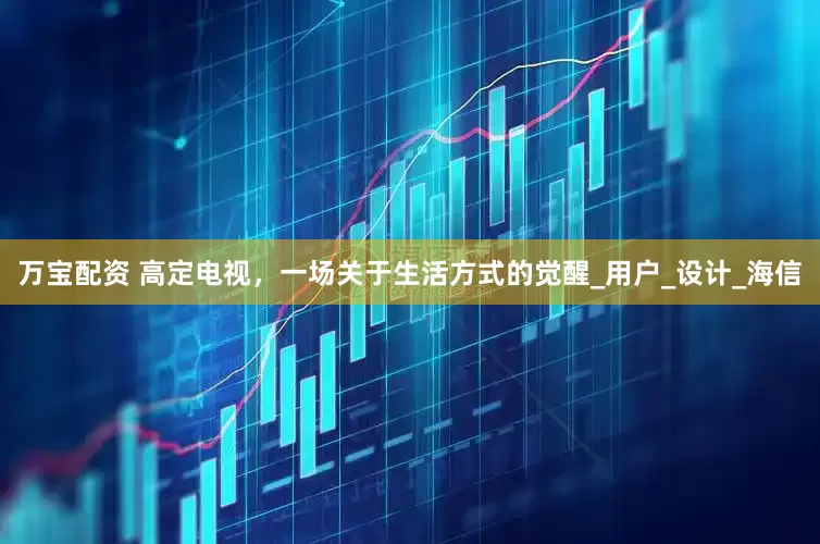 万宝配资 高定电视，一场关于生活方式的觉醒_用户_设计_海信