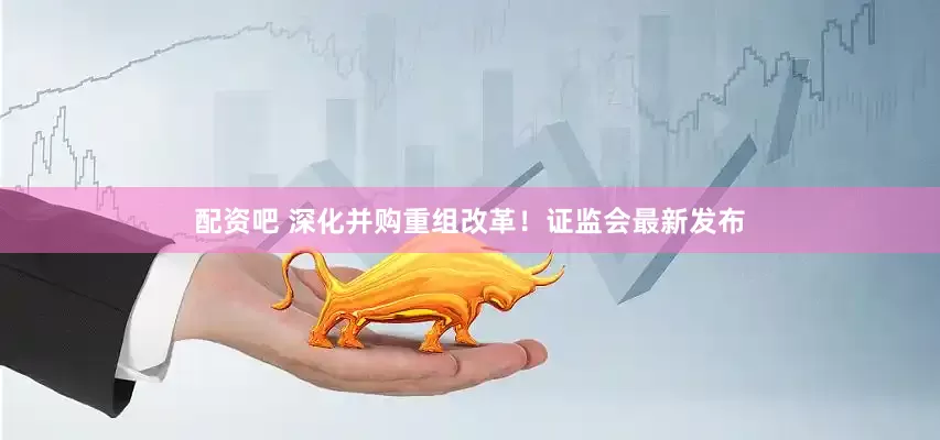 配资吧 深化并购重组改革！证监会最新发布