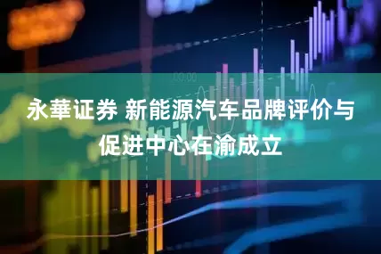永華证券 新能源汽车品牌评价与促进中心在渝成立