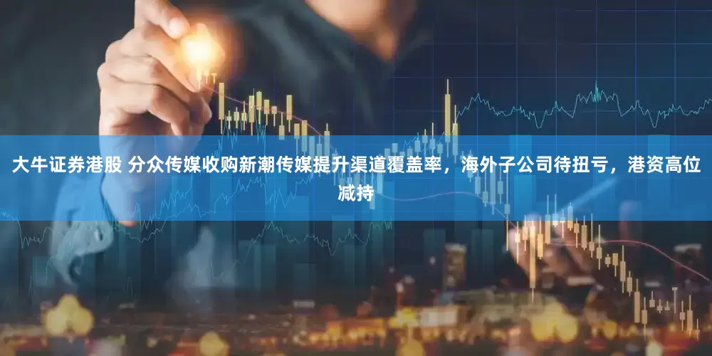 大牛证券港股 分众传媒收购新潮传媒提升渠道覆盖率，海外子公司待扭亏，港资高位减持
