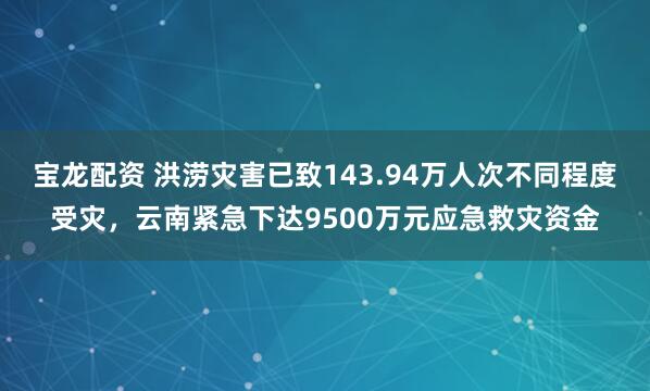 宝龙配资 洪涝灾害已致143.94万人次不同程度受灾，云南紧急下达9500万元应急救灾资金