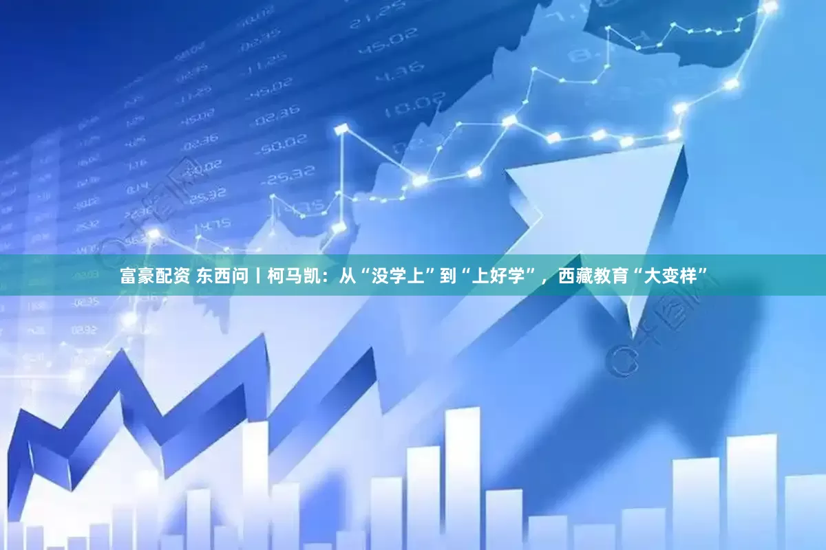 富豪配资 东西问丨柯马凯：从“没学上”到“上好学”，西藏教育“大变样”