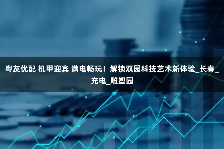 粤友优配 机甲迎宾 满电畅玩！解锁双园科技艺术新体验_长春_充电_雕塑园