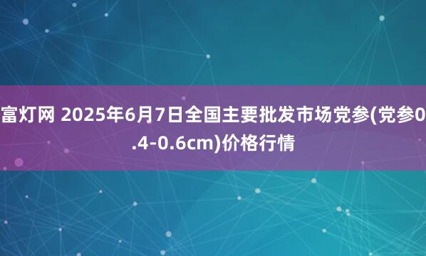富灯网 2025年6月7日全国主要批发市场党参(党参0.4-0.6cm)价格行情