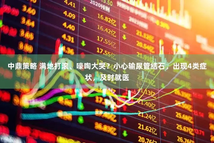 中鼎策略 满地打滚、嚎啕大哭？小心输尿管结石，出现4类症状，及时就医